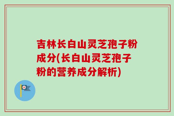 吉林长白山灵芝孢子粉成分(长白山灵芝孢子粉的营养成分解析)