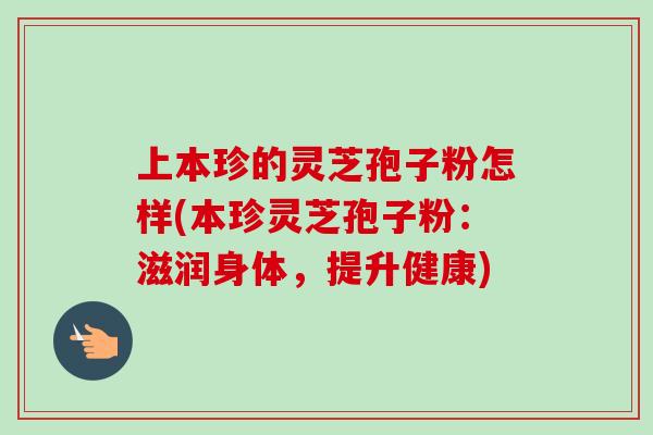 上本珍的灵芝孢子粉怎样(本珍灵芝孢子粉：滋润身体，提升健康)