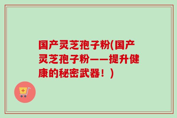 国产灵芝孢子粉(国产灵芝孢子粉——提升健康的秘密武器！)