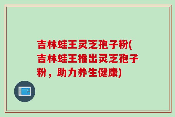 吉林蛙王灵芝孢子粉(吉林蛙王推出灵芝孢子粉，助力养生健康)