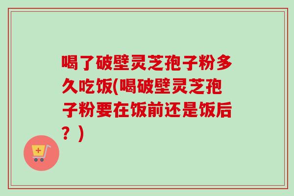 喝了破壁灵芝孢子粉多久吃饭(喝破壁灵芝孢子粉要在饭前还是饭后？)
