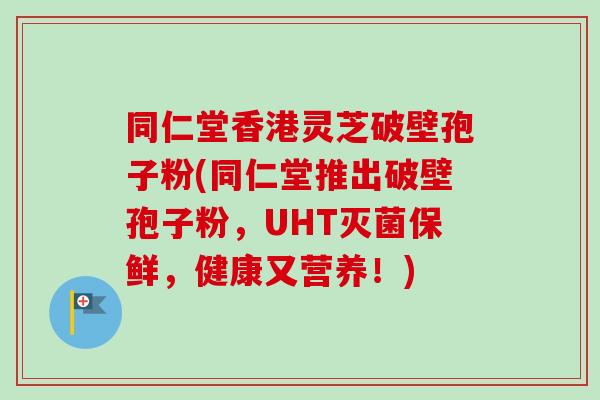 同仁堂香港灵芝破壁孢子粉(同仁堂推出破壁孢子粉，UHT灭菌保鲜，健康又营养！)