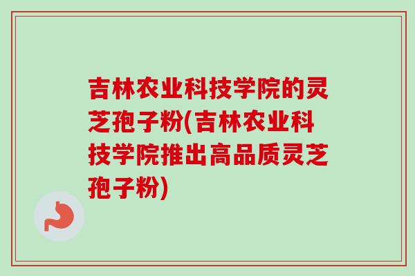 吉林农业科技学院的灵芝孢子粉(吉林农业科技学院推出高品质灵芝孢子粉)