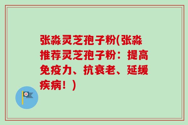 张淼灵芝孢子粉(张淼推荐灵芝孢子粉：提高免疫力、抗、延缓！)