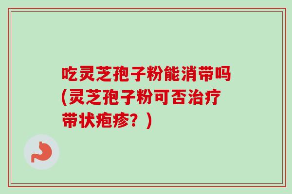 吃灵芝孢子粉能消带吗(灵芝孢子粉可否带状疱疹?) 吃灵芝孢子粉能消带吗(灵芝孢子粉可否带状疱疹?)