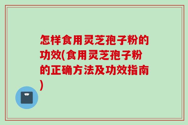 怎样食用灵芝孢子粉的功效(食用灵芝孢子粉的正确方法及功效指南)