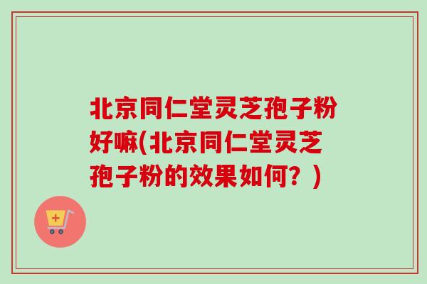北京同仁堂灵芝孢子粉好嘛(北京同仁堂灵芝孢子粉的效果如何？)