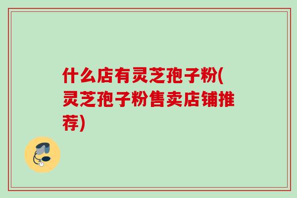 什么店有灵芝孢子粉(灵芝孢子粉售卖店铺推荐)