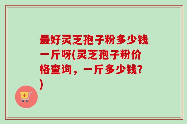 最好灵芝孢子粉多少钱一斤呀(灵芝孢子粉价格查询，一斤多少钱？)