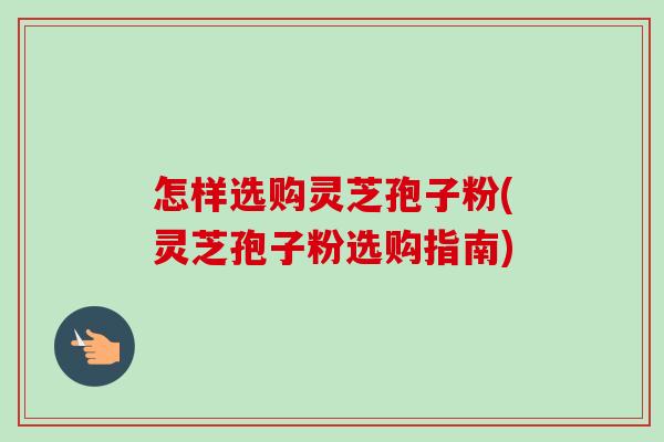 怎样选购灵芝孢子粉(灵芝孢子粉选购指南)