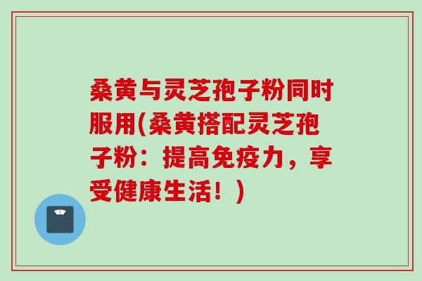 桑黄与灵芝孢子粉同时服用(桑黄搭配灵芝孢子粉：提高免疫力，享受健康生活！)