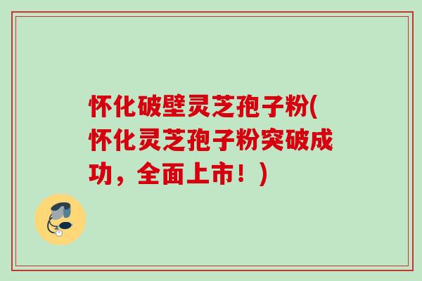 怀化破壁灵芝孢子粉(怀化灵芝孢子粉突破成功，全面上市！)