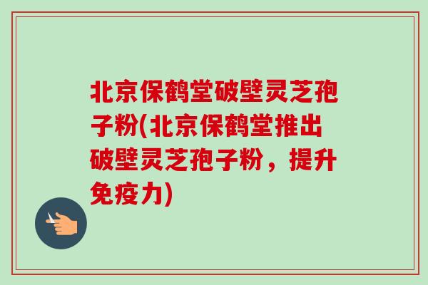 北京保鹤堂破壁灵芝孢子粉(北京保鹤堂推出破壁灵芝孢子粉，提升免疫力)