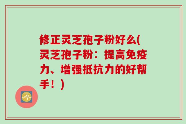 修正灵芝孢子粉好么(灵芝孢子粉：提高免疫力、增强抵抗力的好帮手！)