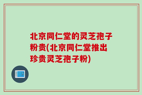 北京同仁堂的灵芝孢子粉贵(北京同仁堂推出珍贵灵芝孢子粉)
