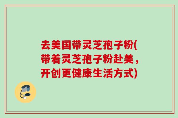 去美国带灵芝孢子粉(带着灵芝孢子粉赴美，开创更健康生活方式)