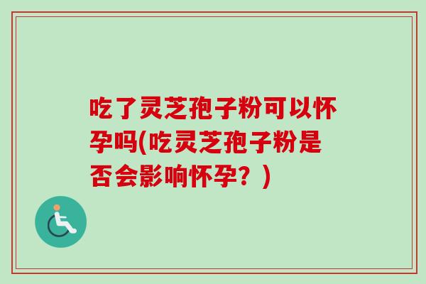 吃了灵芝孢子粉可以怀孕吗(吃灵芝孢子粉是否会影响怀孕?) 吃了灵芝孢子粉可以怀孕吗(吃灵芝孢子粉是否会影响怀孕?)