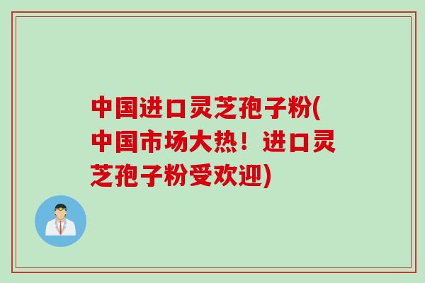 中国进口灵芝孢子粉(中国市场大热！进口灵芝孢子粉受欢迎)