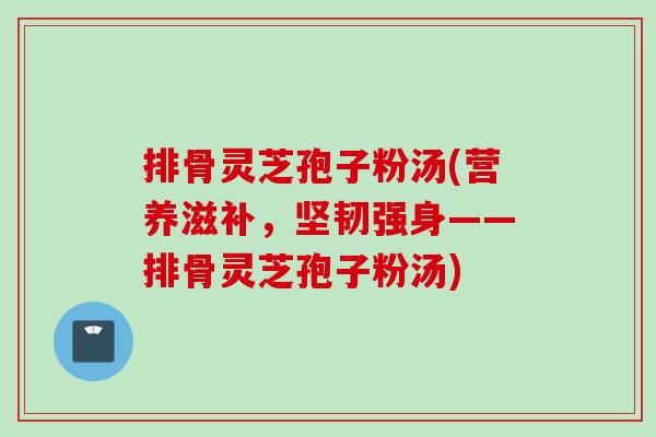 排骨灵芝孢子粉汤(营养滋补，坚韧强身——排骨灵芝孢子粉汤)