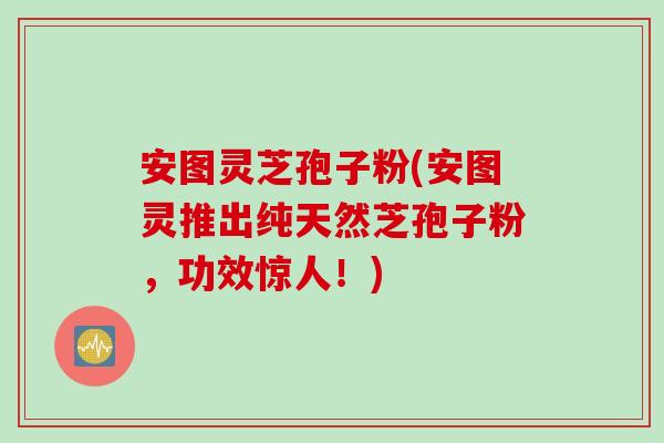 安图灵芝孢子粉(安图灵推出纯天然芝孢子粉，功效惊人！)