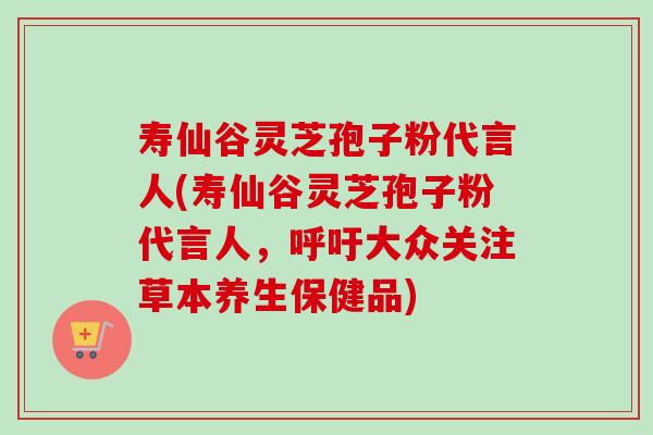 寿仙谷灵芝孢子粉代言人(寿仙谷灵芝孢子粉代言人，呼吁大众关注草本养生保健品)