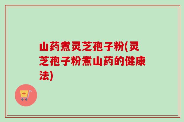 山药煮灵芝孢子粉(灵芝孢子粉煮山药的健康法) 山药煮灵芝孢子粉(灵芝孢子粉煮山药的健康法)