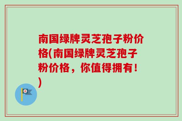 南国绿牌灵芝孢子粉价格(南国绿牌灵芝孢子粉价格，你值得拥有！)