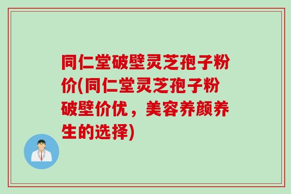 同仁堂破壁灵芝孢子粉价(同仁堂灵芝孢子粉破壁价优，美容养颜养生的选择)