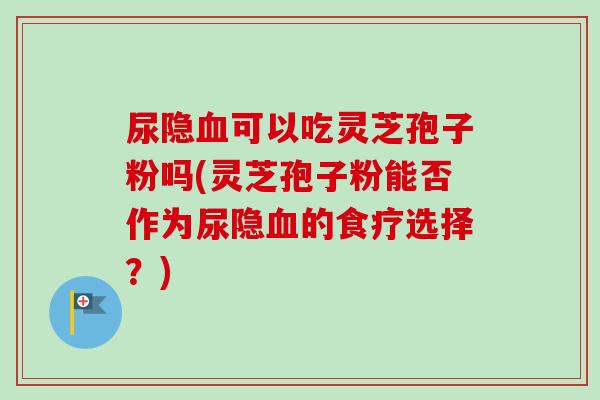 尿隐血可以吃灵芝孢子粉吗(灵芝孢子粉能否作为尿隐血的食疗选择？)