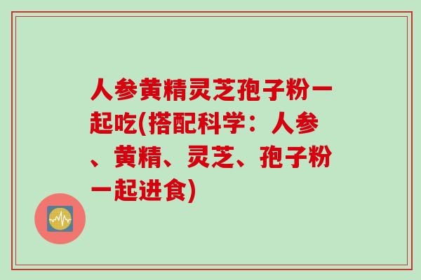 人参黄精灵芝孢子粉一起吃(搭配科学：人参、黄精、灵芝、孢子粉一起进食)