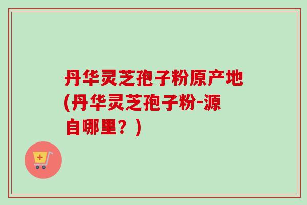 丹华灵芝孢子粉原产地(丹华灵芝孢子粉-源自哪里？)