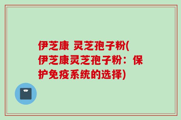 伊芝康 灵芝孢子粉(伊芝康灵芝孢子粉：保护免疫系统的选择)