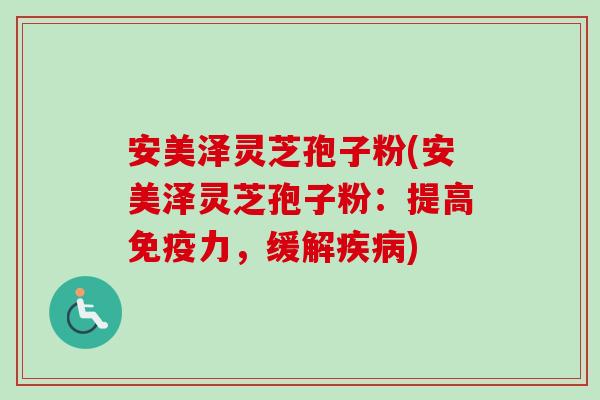 安美泽灵芝孢子粉(安美泽灵芝孢子粉：提高免疫力，缓解疾病)