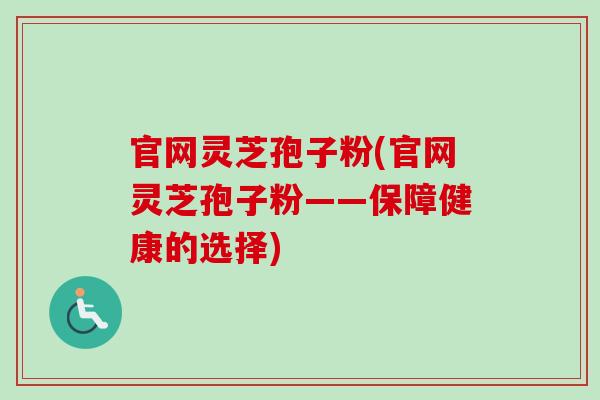 官网灵芝孢子粉(官网灵芝孢子粉——保障健康的选择)