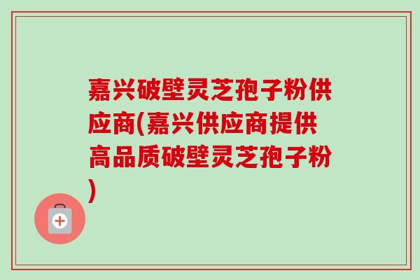 嘉兴破壁灵芝孢子粉供应商(嘉兴供应商提供高品质破壁灵芝孢子粉)