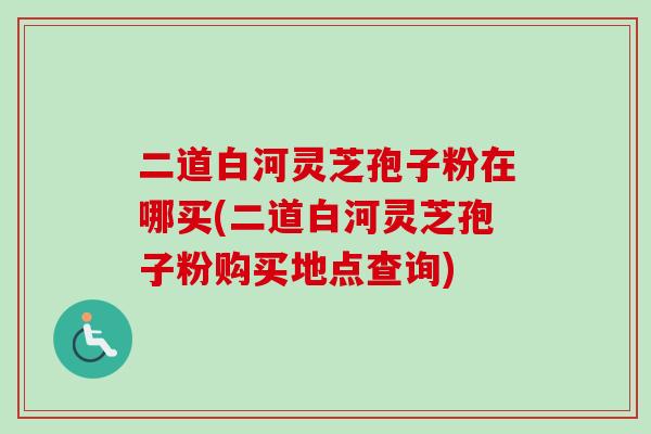 二道白河灵芝孢子粉在哪买(二道白河灵芝孢子粉购买地点查询)