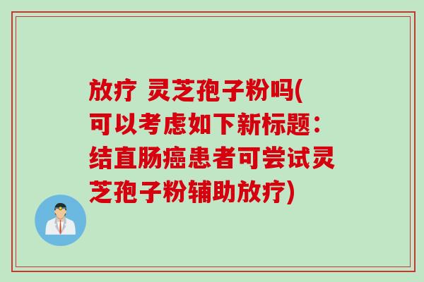 放疗 灵芝孢子粉吗(可以考虑如下新标题：结直肠癌患者可尝试灵芝孢子粉辅助放疗)