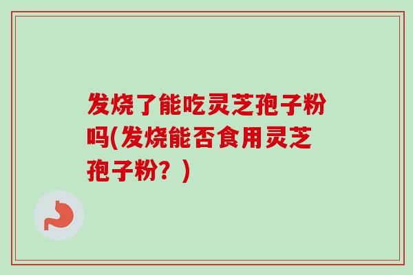 发烧了能吃灵芝孢子粉吗(发烧能否食用灵芝孢子粉？)