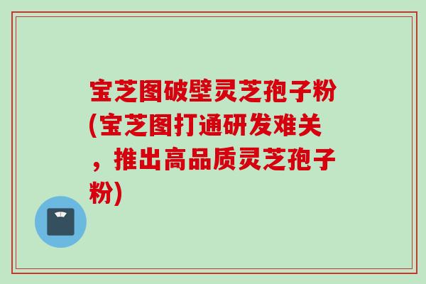 宝芝图破壁灵芝孢子粉(宝芝图打通研发难关，推出高品质灵芝孢子粉)