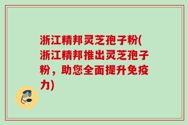 浙江精邦灵芝孢子粉(浙江精邦推出灵芝孢子粉，助您全面提升免疫力)
