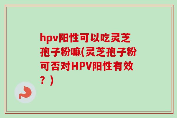 hpv阳性可以吃灵芝孢子粉嘛(灵芝孢子粉可否对HPV阳性有效？)