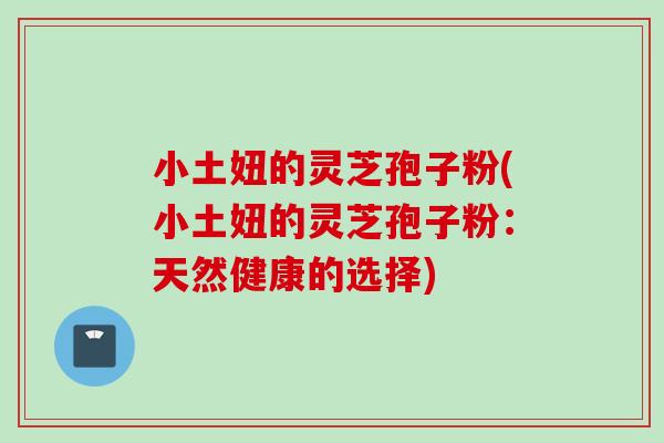 小土妞的灵芝孢子粉(小土妞的灵芝孢子粉：天然健康的选择)