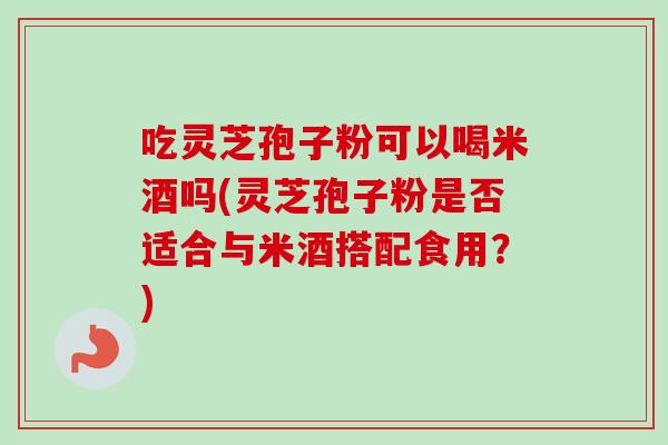吃灵芝孢子粉可以喝米酒吗(灵芝孢子粉是否适合与米酒搭配食用？)