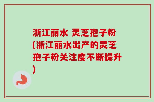 浙江丽水 灵芝孢子粉(浙江丽水出产的灵芝孢子粉关注度不断提升)