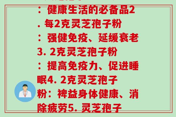 每2g灵芝孢子粉(1. 灵芝孢子粉每2克：健康生活的必备品2. 每2克灵芝孢子粉：强健免疫、延缓3. 2克灵芝孢子粉：提高免疫力、促进4. 2克灵芝孢子粉：裨益身体健康、消除疲劳5. 灵芝孢子粉每2克：天然的营养补充品)