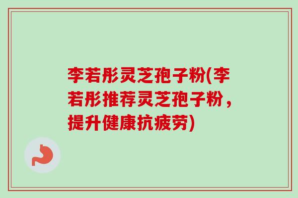 李若彤灵芝孢子粉(李若彤推荐灵芝孢子粉，提升健康抗疲劳)