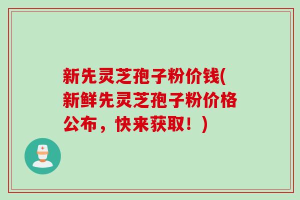 新先灵芝孢子粉价钱(新鲜先灵芝孢子粉价格公布，快来获取！)