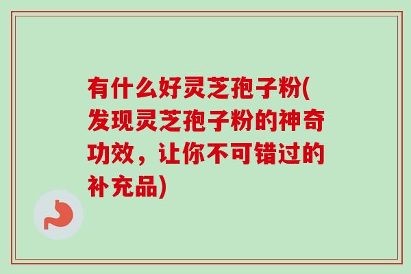 有什么好灵芝孢子粉(发现灵芝孢子粉的神奇功效，让你不可错过的补充品)