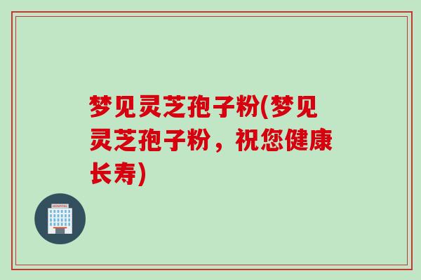 梦见灵芝孢子粉(梦见灵芝孢子粉，祝您健康长寿)
