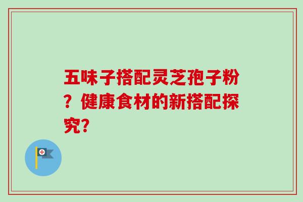 五味子搭配灵芝孢子粉？健康食材的新搭配探究？